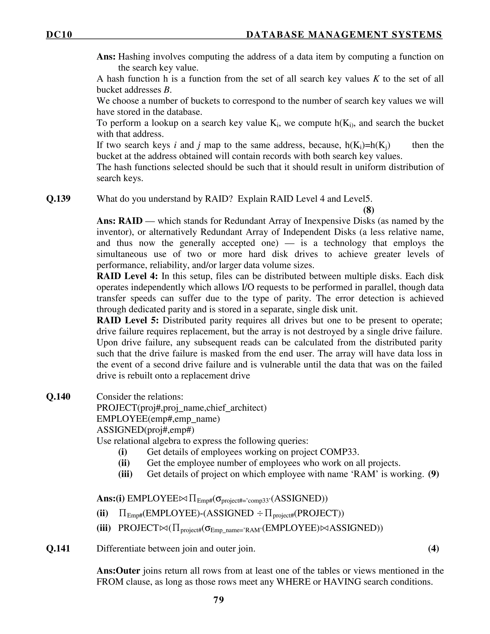 DC10 DATABASE MANAGEMENT SYSTEMS
79
Ans: Hashing involves computing the address of a data item by computing a function on
the search key value.
A hash function h is a function from the set of all search key values K to the set of all
bucket addresses B.
We choose a number of buckets to correspond to the number of search key values we will
have stored in the database.
To perform a lookup on a search key value Ki, we compute h(Ki), and search the bucket
with that address.
If two search keys i and j map to the same address, because, h(Ki)=h(Kj) then the
bucket at the address obtained will contain records with both search key values.
The hash functions selected should be such that it should result in uniform distribution of
search keys.
Q.139 What do you understand by RAID? Explain RAID Level 4 and Level5.
(8)
Ans: RAID — which stands for Redundant Array of Inexpensive Disks (as named by the
inventor), or alternatively Redundant Array of Independent Disks (a less relative name,
and thus now the generally accepted one) — is a technology that employs the
simultaneous use of two or more hard disk drives to achieve greater levels of
performance, reliability, and/or larger data volume sizes.
RAID Level 4: In this setup, files can be distributed between multiple disks. Each disk
operates independently which allows I/O requests to be performed in parallel, though data
transfer speeds can suffer due to the type of parity. The error detection is achieved
through dedicated parity and is stored in a separate, single disk unit.
RAID Level 5: Distributed parity requires all drives but one to be present to operate;
drive failure requires replacement, but the array is not destroyed by a single drive failure.
Upon drive failure, any subsequent reads can be calculated from the distributed parity
such that the drive failure is masked from the end user. The array will have data loss in
the event of a second drive failure and is vulnerable until the data that was on the failed
drive is rebuilt onto a replacement drive
Q.140 Consider the relations:
PROJECT(proj#,proj_name,chief_architect)
EMPLOYEE(emp#,emp_name)
ASSIGNED(proj#,emp#)
Use relational algebra to express the following queries:
(i) Get details of employees working on project COMP33.
(ii) Get the employee number of employees who work on all projects.
(iii) Get details of project on which employee with name ‘RAM’ is working. (9)
Ans:(i) EMPLOYEE ∏Emp#(σproject#=’comp33’(ASSIGNED))
(ii) ∏Emp#(EMPLOYEE)-(ASSIGNED ÷∏project#(PROJECT))
(iii) PROJECT (∏project#(σEmp_name=’RAM’(EMPLOYEE) ASSIGNED))
Q.141 Differentiate between join and outer join. (4)
Ans:Outer joins return all rows from at least one of the tables or views mentioned in the
FROM clause, as long as those rows meet any WHERE or HAVING search conditions.
 