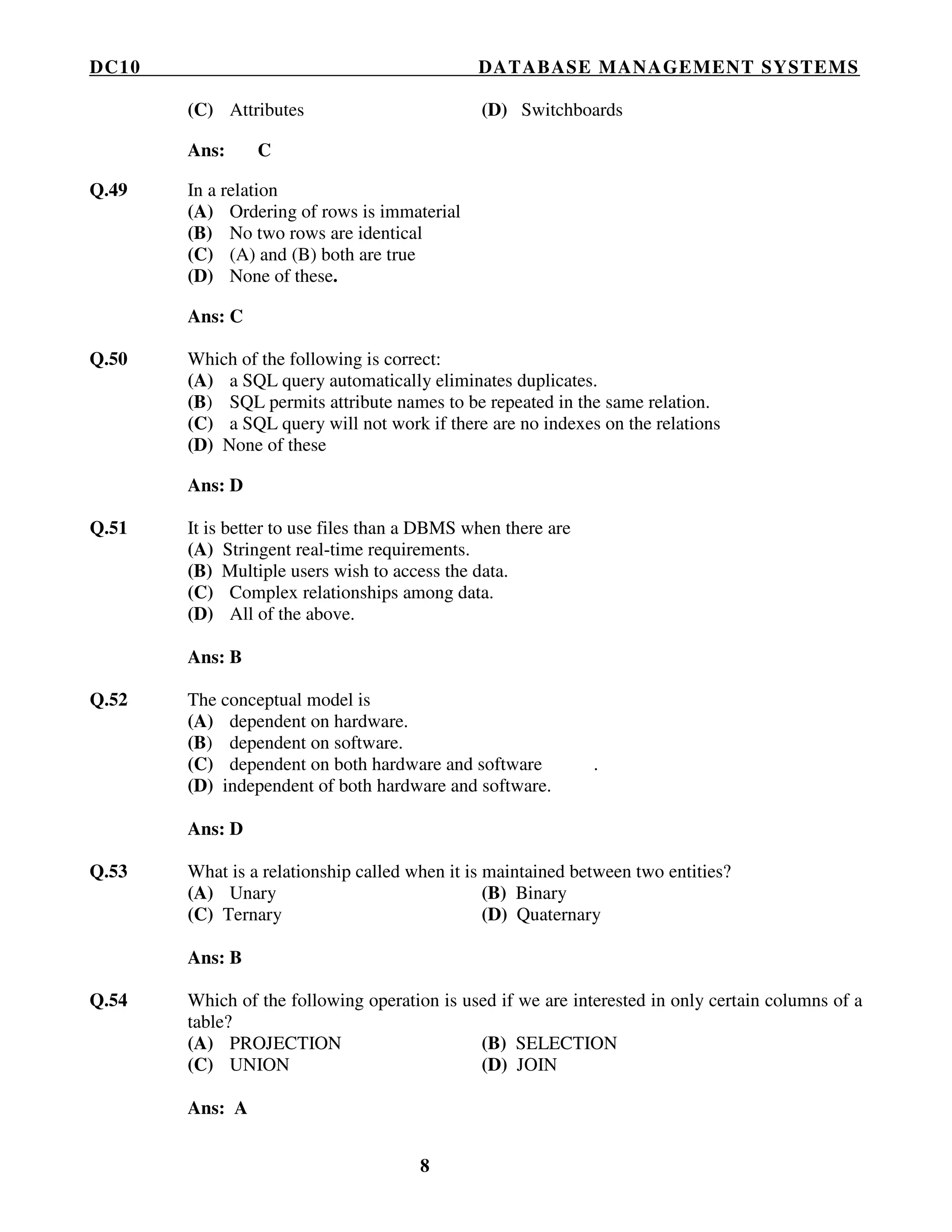 DC10 DATABASE MANAGEMENT SYSTEMS
8
(C) Attributes (D) Switchboards
Ans: C
Q.49 In a relation
(A) Ordering of rows is immaterial
(B) No two rows are identical
(C) (A) and (B) both are true
(D) None of these.
Ans: C
Q.50 Which of the following is correct:
(A) a SQL query automatically eliminates duplicates.
(B) SQL permits attribute names to be repeated in the same relation.
(C) a SQL query will not work if there are no indexes on the relations
(D) None of these
Ans: D
Q.51 It is better to use files than a DBMS when there are
(A) Stringent real-time requirements.
(B) Multiple users wish to access the data.
(C) Complex relationships among data.
(D) All of the above.
Ans: B
Q.52 The conceptual model is
(A) dependent on hardware.
(B) dependent on software.
(C) dependent on both hardware and software .
(D) independent of both hardware and software.
Ans: D
Q.53 What is a relationship called when it is maintained between two entities?
(A) Unary (B) Binary
(C) Ternary (D) Quaternary
Ans: B
Q.54 Which of the following operation is used if we are interested in only certain columns of a
table?
(A) PROJECTION (B) SELECTION
(C) UNION (D) JOIN
Ans: A
 