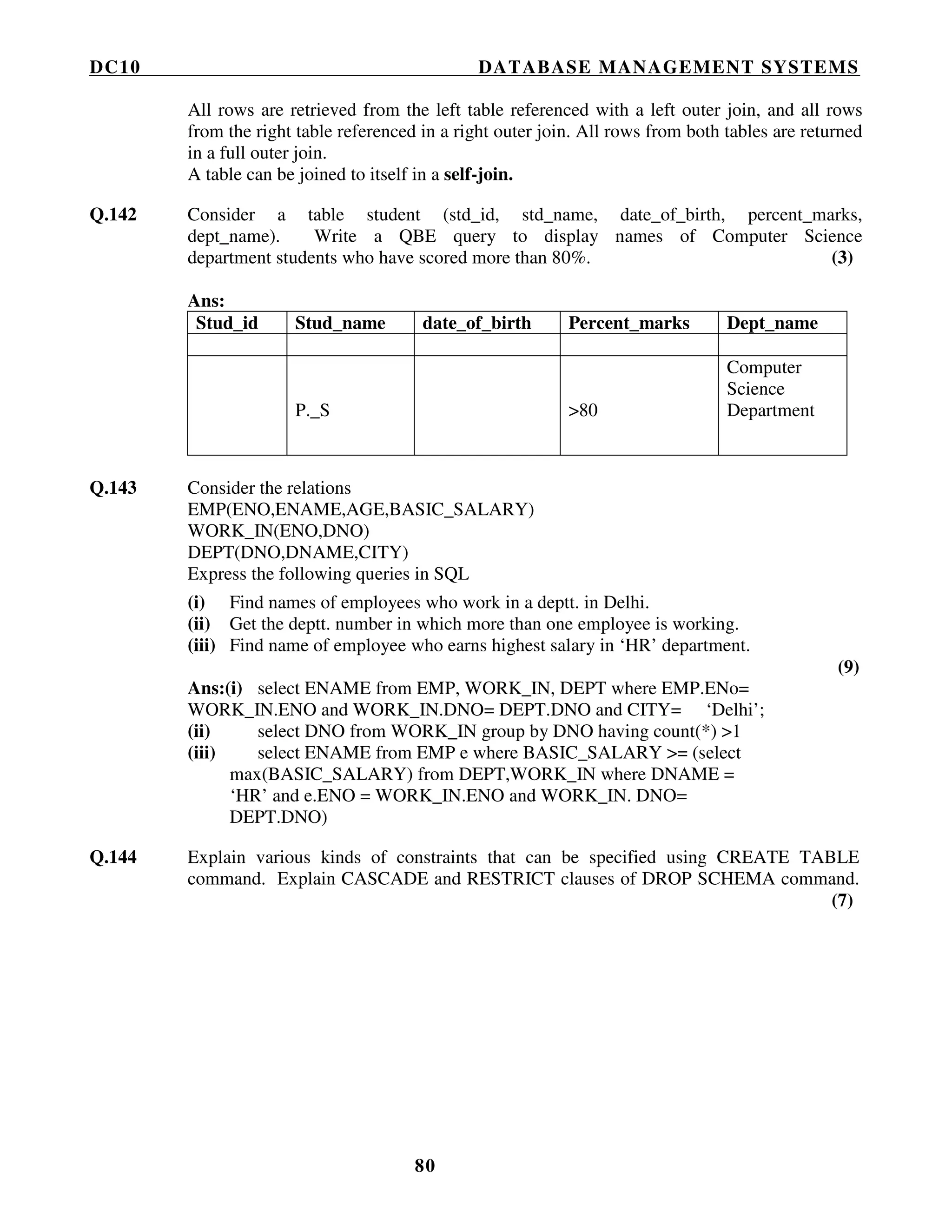 DC10 DATABASE MANAGEMENT SYSTEMS
80
All rows are retrieved from the left table referenced with a left outer join, and all rows
from the right table referenced in a right outer join. All rows from both tables are returned
in a full outer join.
A table can be joined to itself in a self-join.
Q.142 Consider a table student (std_id, std_name, date_of_birth, percent_marks,
dept_name). Write a QBE query to display names of Computer Science
department students who have scored more than 80%. (3)
Ans:
Stud_id Stud_name date_of_birth Percent_marks Dept_name
P._S >80
Computer
Science
Department
Q.143 Consider the relations
EMP(ENO,ENAME,AGE,BASIC_SALARY)
WORK_IN(ENO,DNO)
DEPT(DNO,DNAME,CITY)
Express the following queries in SQL
(i) Find names of employees who work in a deptt. in Delhi.
(ii) Get the deptt. number in which more than one employee is working.
(iii) Find name of employee who earns highest salary in ‘HR’ department.
(9)
Ans:(i) select ENAME from EMP, WORK_IN, DEPT where EMP.ENo=
WORK_IN.ENO and WORK_IN.DNO= DEPT.DNO and CITY= ‘Delhi’;
(ii) select DNO from WORK_IN group by DNO having count(*) >1
(iii) select ENAME from EMP e where BASIC_SALARY >= (select
max(BASIC_SALARY) from DEPT,WORK_IN where DNAME =
‘HR’ and e.ENO = WORK_IN.ENO and WORK_IN. DNO=
DEPT.DNO)
Q.144 Explain various kinds of constraints that can be specified using CREATE TABLE
command. Explain CASCADE and RESTRICT clauses of DROP SCHEMA command.
(7)
 