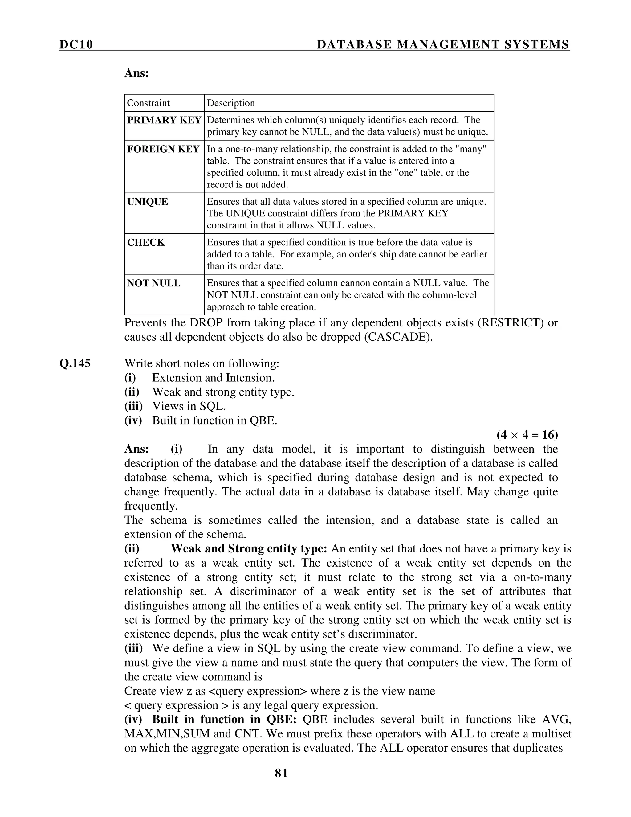DC10 DATABASE MANAGEMENT SYSTEMS
81
Ans:
Constraint Description
PRIMARY KEY Determines which column(s) uniquely identifies each record. The
primary key cannot be NULL, and the data value(s) must be unique.
FOREIGN KEY In a one-to-many relationship, the constraint is added to the "many"
table. The constraint ensures that if a value is entered into a
specified column, it must already exist in the "one" table, or the
record is not added.
UNIQUE Ensures that all data values stored in a specified column are unique.
The UNIQUE constraint differs from the PRIMARY KEY
constraint in that it allows NULL values.
CHECK Ensures that a specified condition is true before the data value is
added to a table. For example, an order's ship date cannot be earlier
than its order date.
NOT NULL Ensures that a specified column cannon contain a NULL value. The
NOT NULL constraint can only be created with the column-level
approach to table creation.
Prevents the DROP from taking place if any dependent objects exists (RESTRICT) or
causes all dependent objects do also be dropped (CASCADE).
Q.145 Write short notes on following:
(i) Extension and Intension.
(ii) Weak and strong entity type.
(iii) Views in SQL.
(iv) Built in function in QBE.
(4 × 4 = 16)
Ans: (i) In any data model, it is important to distinguish between the
description of the database and the database itself the description of a database is called
database schema, which is specified during database design and is not expected to
change frequently. The actual data in a database is database itself. May change quite
frequently.
The schema is sometimes called the intension, and a database state is called an
extension of the schema.
(ii) Weak and Strong entity type: An entity set that does not have a primary key is
referred to as a weak entity set. The existence of a weak entity set depends on the
existence of a strong entity set; it must relate to the strong set via a on-to-many
relationship set. A discriminator of a weak entity set is the set of attributes that
distinguishes among all the entities of a weak entity set. The primary key of a weak entity
set is formed by the primary key of the strong entity set on which the weak entity set is
existence depends, plus the weak entity set’s discriminator.
(iii) We define a view in SQL by using the create view command. To define a view, we
must give the view a name and must state the query that computers the view. The form of
the create view command is
Create view z as <query expression> where z is the view name
< query expression > is any legal query expression.
(iv) Built in function in QBE: QBE includes several built in functions like AVG,
MAX,MIN,SUM and CNT. We must prefix these operators with ALL to create a multiset
on which the aggregate operation is evaluated. The ALL operator ensures that duplicates
 