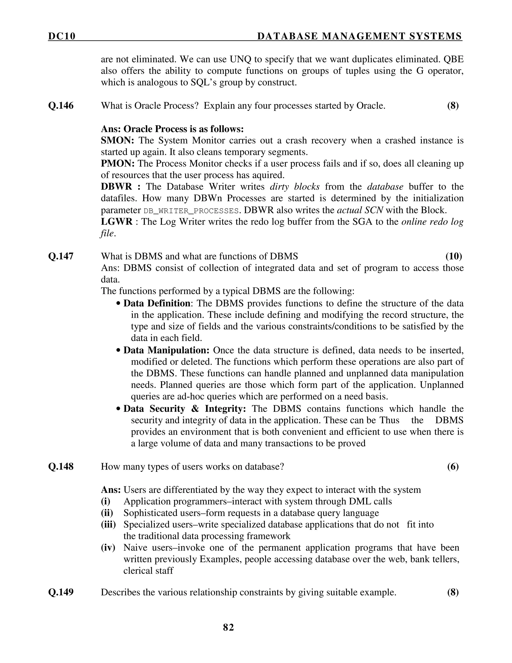 DC10 DATABASE MANAGEMENT SYSTEMS
82
are not eliminated. We can use UNQ to specify that we want duplicates eliminated. QBE
also offers the ability to compute functions on groups of tuples using the G operator,
which is analogous to SQL’s group by construct.
Q.146 What is Oracle Process? Explain any four processes started by Oracle. (8)
Ans: Oracle Process is as follows:
SMON: The System Monitor carries out a crash recovery when a crashed instance is
started up again. It also cleans temporary segments.
PMON: The Process Monitor checks if a user process fails and if so, does all cleaning up
of resources that the user process has aquired.
DBWR : The Database Writer writes dirty blocks from the database buffer to the
datafiles. How many DBWn Processes are started is determined by the initialization
parameter DB_WRITER_PROCESSES. DBWR also writes the actual SCN with the Block.
LGWR : The Log Writer writes the redo log buffer from the SGA to the online redo log
file.
Q.147 What is DBMS and what are functions of DBMS (10)
Ans: DBMS consist of collection of integrated data and set of program to access those
data.
The functions performed by a typical DBMS are the following:
• Data Definition: The DBMS provides functions to define the structure of the data
in the application. These include defining and modifying the record structure, the
type and size of fields and the various constraints/conditions to be satisfied by the
data in each field.
• Data Manipulation: Once the data structure is defined, data needs to be inserted,
modified or deleted. The functions which perform these operations are also part of
the DBMS. These functions can handle planned and unplanned data manipulation
needs. Planned queries are those which form part of the application. Unplanned
queries are ad-hoc queries which are performed on a need basis.
• Data Security & Integrity: The DBMS contains functions which handle the
security and integrity of data in the application. These can be Thus the DBMS
provides an environment that is both convenient and efficient to use when there is
a large volume of data and many transactions to be proved
Q.148 How many types of users works on database? (6)
Ans: Users are differentiated by the way they expect to interact with the system
(i) Application programmers–interact with system through DML calls
(ii) Sophisticated users–form requests in a database query language
(iii) Specialized users–write specialized database applications that do not fit into
the traditional data processing framework
(iv) Naive users–invoke one of the permanent application programs that have been
written previously Examples, people accessing database over the web, bank tellers,
clerical staff
Q.149 Describes the various relationship constraints by giving suitable example. (8)
 