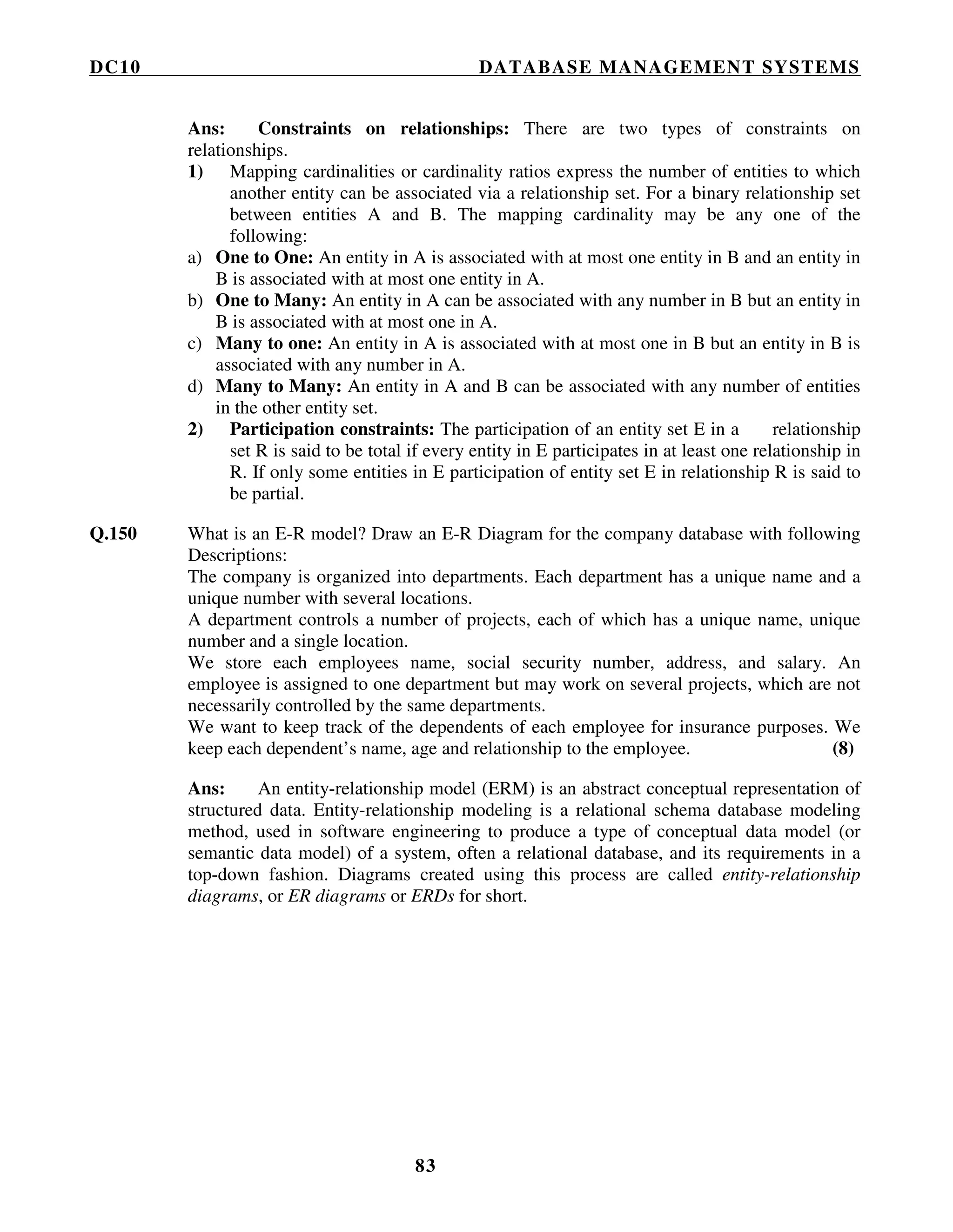DC10 DATABASE MANAGEMENT SYSTEMS
83
Ans: Constraints on relationships: There are two types of constraints on
relationships.
1) Mapping cardinalities or cardinality ratios express the number of entities to which
another entity can be associated via a relationship set. For a binary relationship set
between entities A and B. The mapping cardinality may be any one of the
following:
a) One to One: An entity in A is associated with at most one entity in B and an entity in
B is associated with at most one entity in A.
b) One to Many: An entity in A can be associated with any number in B but an entity in
B is associated with at most one in A.
c) Many to one: An entity in A is associated with at most one in B but an entity in B is
associated with any number in A.
d) Many to Many: An entity in A and B can be associated with any number of entities
in the other entity set.
2) Participation constraints: The participation of an entity set E in a relationship
set R is said to be total if every entity in E participates in at least one relationship in
R. If only some entities in E participation of entity set E in relationship R is said to
be partial.
Q.150 What is an E-R model? Draw an E-R Diagram for the company database with following
Descriptions:
The company is organized into departments. Each department has a unique name and a
unique number with several locations.
A department controls a number of projects, each of which has a unique name, unique
number and a single location.
We store each employees name, social security number, address, and salary. An
employee is assigned to one department but may work on several projects, which are not
necessarily controlled by the same departments.
We want to keep track of the dependents of each employee for insurance purposes. We
keep each dependent’s name, age and relationship to the employee. (8)
Ans: An entity-relationship model (ERM) is an abstract conceptual representation of
structured data. Entity-relationship modeling is a relational schema database modeling
method, used in software engineering to produce a type of conceptual data model (or
semantic data model) of a system, often a relational database, and its requirements in a
top-down fashion. Diagrams created using this process are called entity-relationship
diagrams, or ER diagrams or ERDs for short.
 