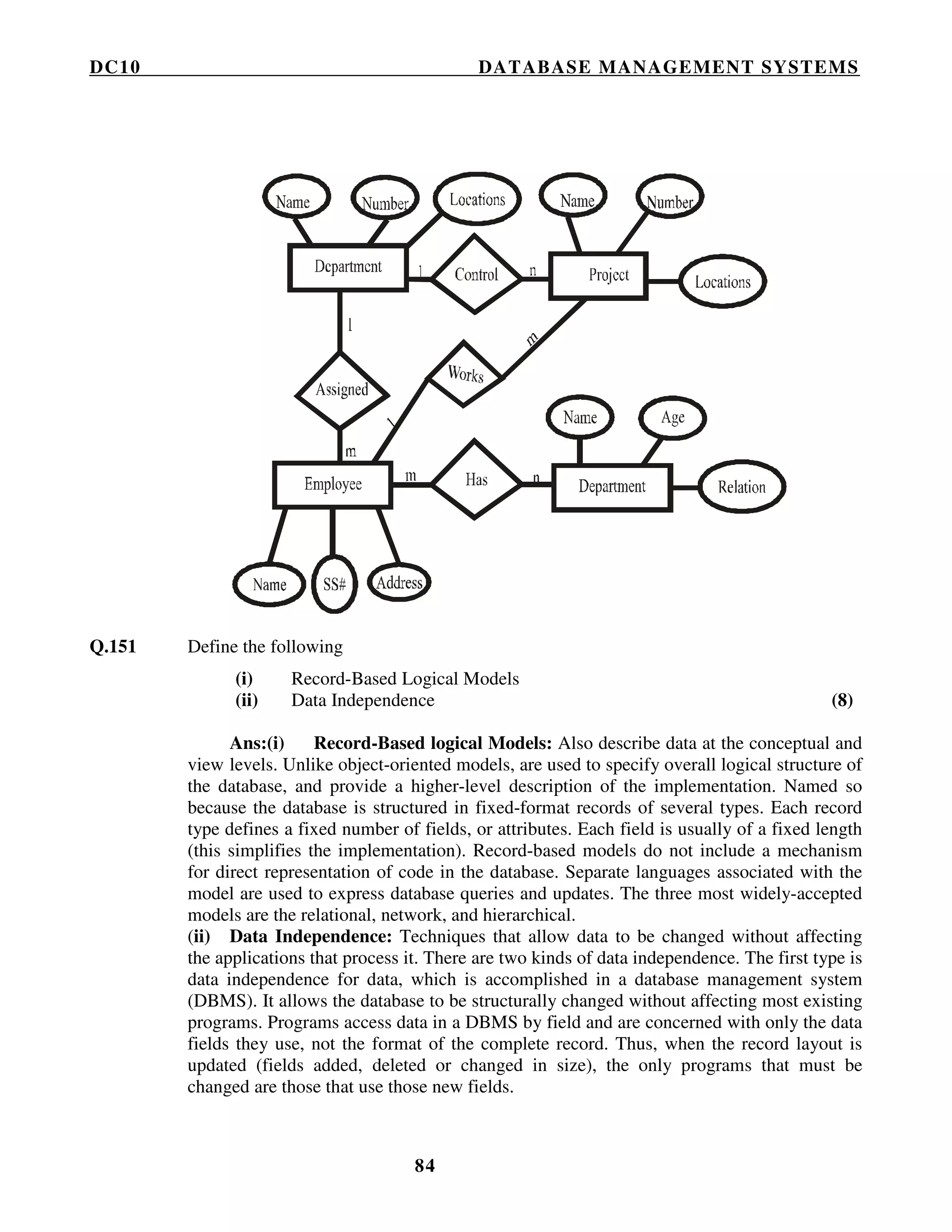 DC10 DATABASE MANAGEMENT SYSTEMS
84
Q.151 Define the following
(i) Record-Based Logical Models
(ii) Data Independence (8)
Ans:(i) Record-Based logical Models: Also describe data at the conceptual and
view levels. Unlike object-oriented models, are used to specify overall logical structure of
the database, and provide a higher-level description of the implementation. Named so
because the database is structured in fixed-format records of several types. Each record
type defines a fixed number of fields, or attributes. Each field is usually of a fixed length
(this simplifies the implementation). Record-based models do not include a mechanism
for direct representation of code in the database. Separate languages associated with the
model are used to express database queries and updates. The three most widely-accepted
models are the relational, network, and hierarchical.
(ii) Data Independence: Techniques that allow data to be changed without affecting
the applications that process it. There are two kinds of data independence. The first type is
data independence for data, which is accomplished in a database management system
(DBMS). It allows the database to be structurally changed without affecting most existing
programs. Programs access data in a DBMS by field and are concerned with only the data
fields they use, not the format of the complete record. Thus, when the record layout is
updated (fields added, deleted or changed in size), the only programs that must be
changed are those that use those new fields.
 