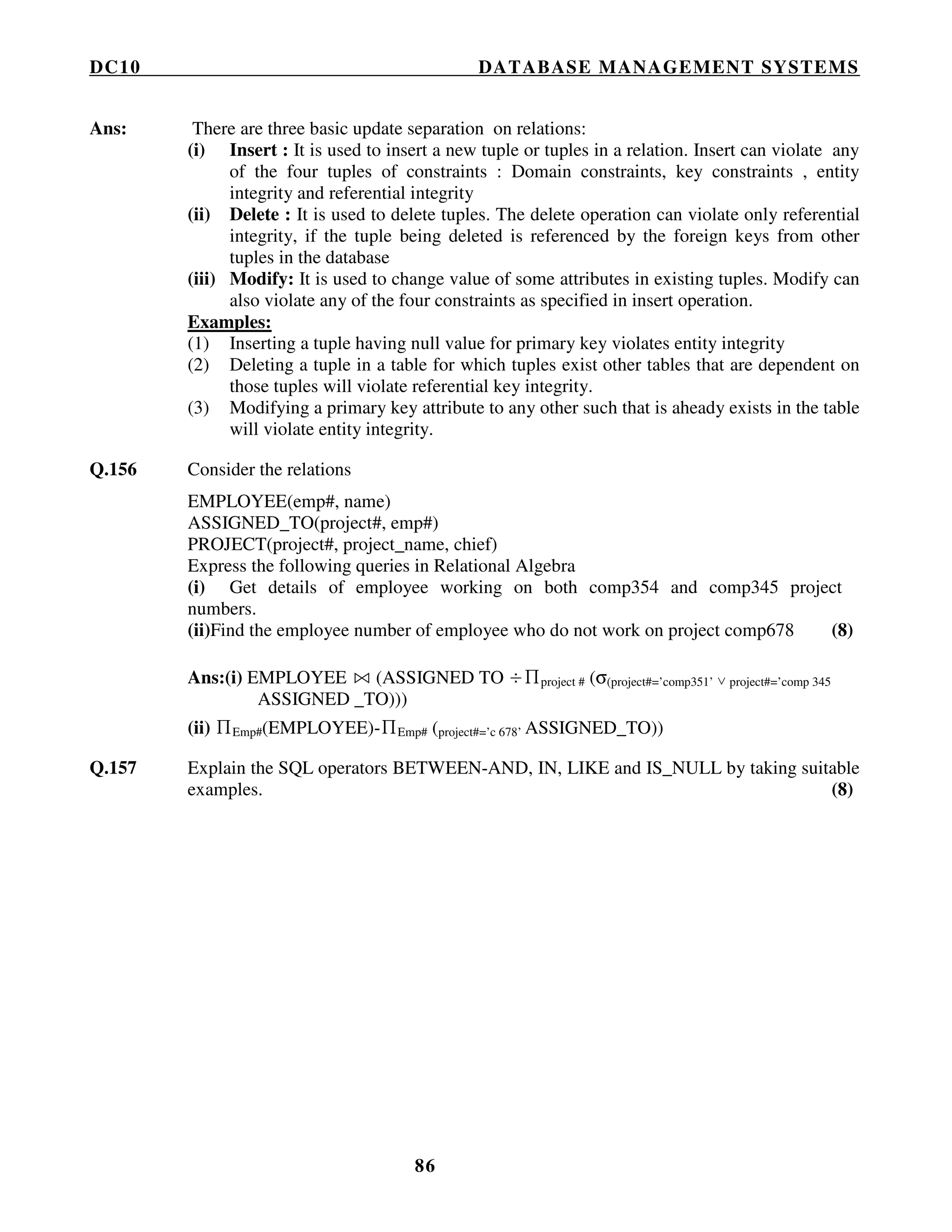DC10 DATABASE MANAGEMENT SYSTEMS
86
Ans: There are three basic update separation on relations:
(i) Insert : It is used to insert a new tuple or tuples in a relation. Insert can violate any
of the four tuples of constraints : Domain constraints, key constraints , entity
integrity and referential integrity
(ii) Delete : It is used to delete tuples. The delete operation can violate only referential
integrity, if the tuple being deleted is referenced by the foreign keys from other
tuples in the database
(iii) Modify: It is used to change value of some attributes in existing tuples. Modify can
also violate any of the four constraints as specified in insert operation.
Examples:
(1) Inserting a tuple having null value for primary key violates entity integrity
(2) Deleting a tuple in a table for which tuples exist other tables that are dependent on
those tuples will violate referential key integrity.
(3) Modifying a primary key attribute to any other such that is aheady exists in the table
will violate entity integrity.
Q.156 Consider the relations
EMPLOYEE(emp#, name)
ASSIGNED_TO(project#, emp#)
PROJECT(project#, project_name, chief)
Express the following queries in Relational Algebra
(i) Get details of employee working on both comp354 and comp345 project
numbers.
(ii)Find the employee number of employee who do not work on project comp678 (8)
Ans:(i) EMPLOYEE (ASSIGNED TO ÷∏project # (σ(project#=’comp351’ ∨ project#=’comp 345
ASSIGNED _TO)))
(ii) ∏Emp#(EMPLOYEE)-∏Emp# (project#=’c 678’ ASSIGNED_TO))
Q.157 Explain the SQL operators BETWEEN-AND, IN, LIKE and IS_NULL by taking suitable
examples. (8)
 