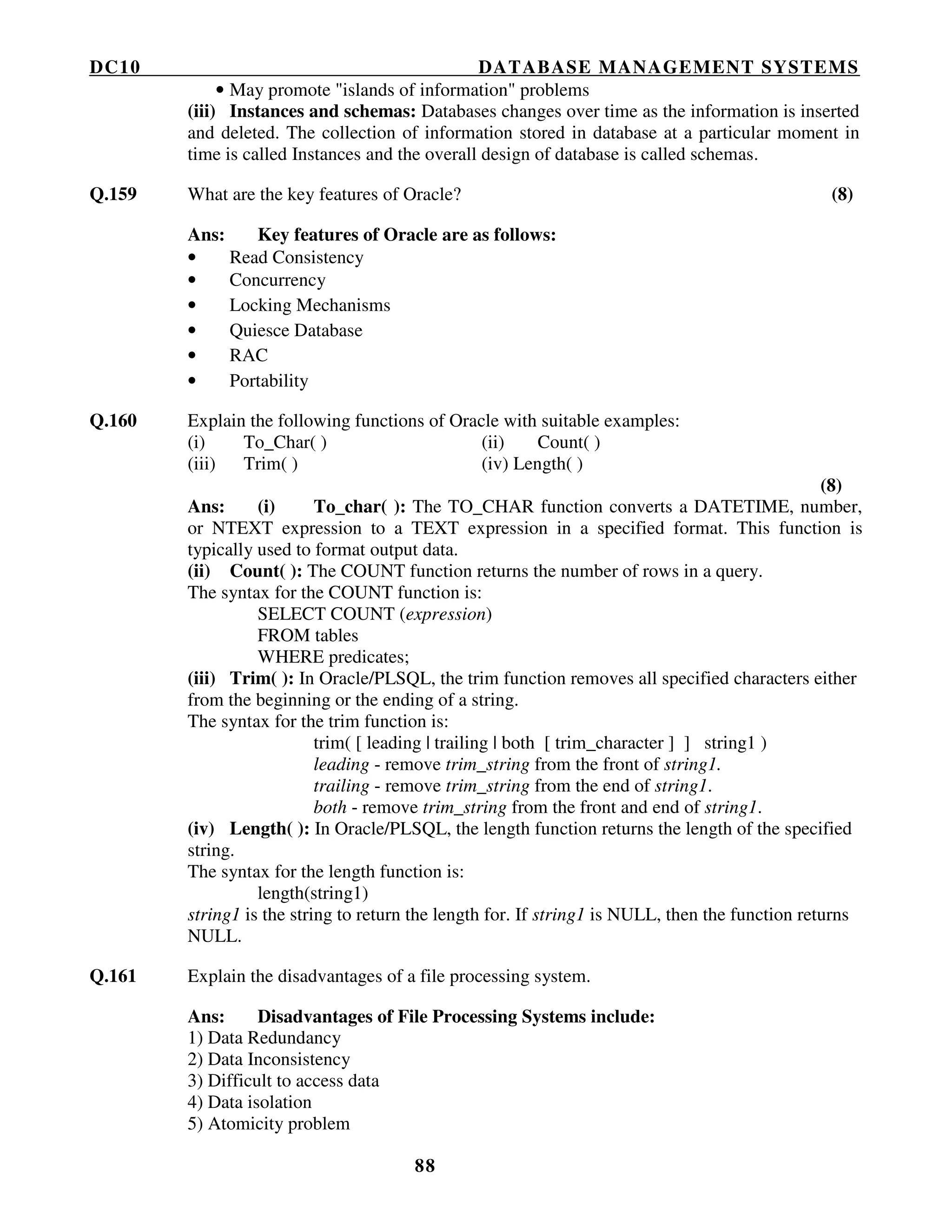 DC10 DATABASE MANAGEMENT SYSTEMS
88
• May promote "islands of information" problems
(iii) Instances and schemas: Databases changes over time as the information is inserted
and deleted. The collection of information stored in database at a particular moment in
time is called Instances and the overall design of database is called schemas.
Q.159 What are the key features of Oracle? (8)
Ans: Key features of Oracle are as follows:
• Read Consistency
• Concurrency
• Locking Mechanisms
• Quiesce Database
• RAC
• Portability
Q.160 Explain the following functions of Oracle with suitable examples:
(i) To_Char( ) (ii) Count( )
(iii) Trim( ) (iv) Length( )
(8)
Ans: (i) To_char( ): The TO_CHAR function converts a DATETIME, number,
or NTEXT expression to a TEXT expression in a specified format. This function is
typically used to format output data.
(ii) Count( ): The COUNT function returns the number of rows in a query.
The syntax for the COUNT function is:
SELECT COUNT (expression)
FROM tables
WHERE predicates;
(iii) Trim( ): In Oracle/PLSQL, the trim function removes all specified characters either
from the beginning or the ending of a string.
The syntax for the trim function is:
trim( [ leading | trailing | both [ trim_character ] ] string1 )
leading - remove trim_string from the front of string1.
trailing - remove trim_string from the end of string1.
both - remove trim_string from the front and end of string1.
(iv) Length( ): In Oracle/PLSQL, the length function returns the length of the specified
string.
The syntax for the length function is:
length(string1)
string1 is the string to return the length for. If string1 is NULL, then the function returns
NULL.
Q.161 Explain the disadvantages of a file processing system.
Ans: Disadvantages of File Processing Systems include:
1) Data Redundancy
2) Data Inconsistency
3) Difficult to access data
4) Data isolation
5) Atomicity problem
 