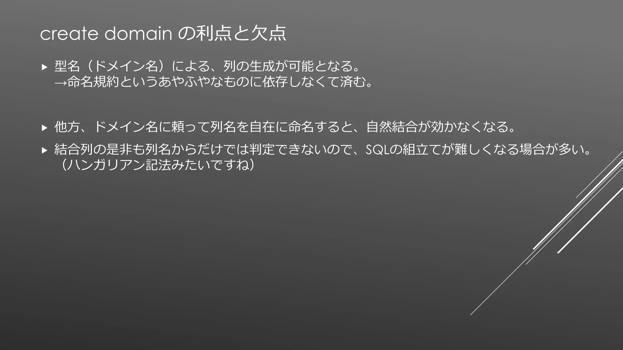 create domain の利点と欠点
 型名（ドメイン名）による、列の生成が可能となる。
→命名規約というあやふやなものに依存しなくて済む。
 他方、ドメイン名に頼って列名を自在に命名すると、自然結合が効かなくなる。
 結合列の是非も列名からだけでは判定できないので、SQLの組立てが難しくなる場合が多い。
（ハンガリアン記法みたいですね）
 