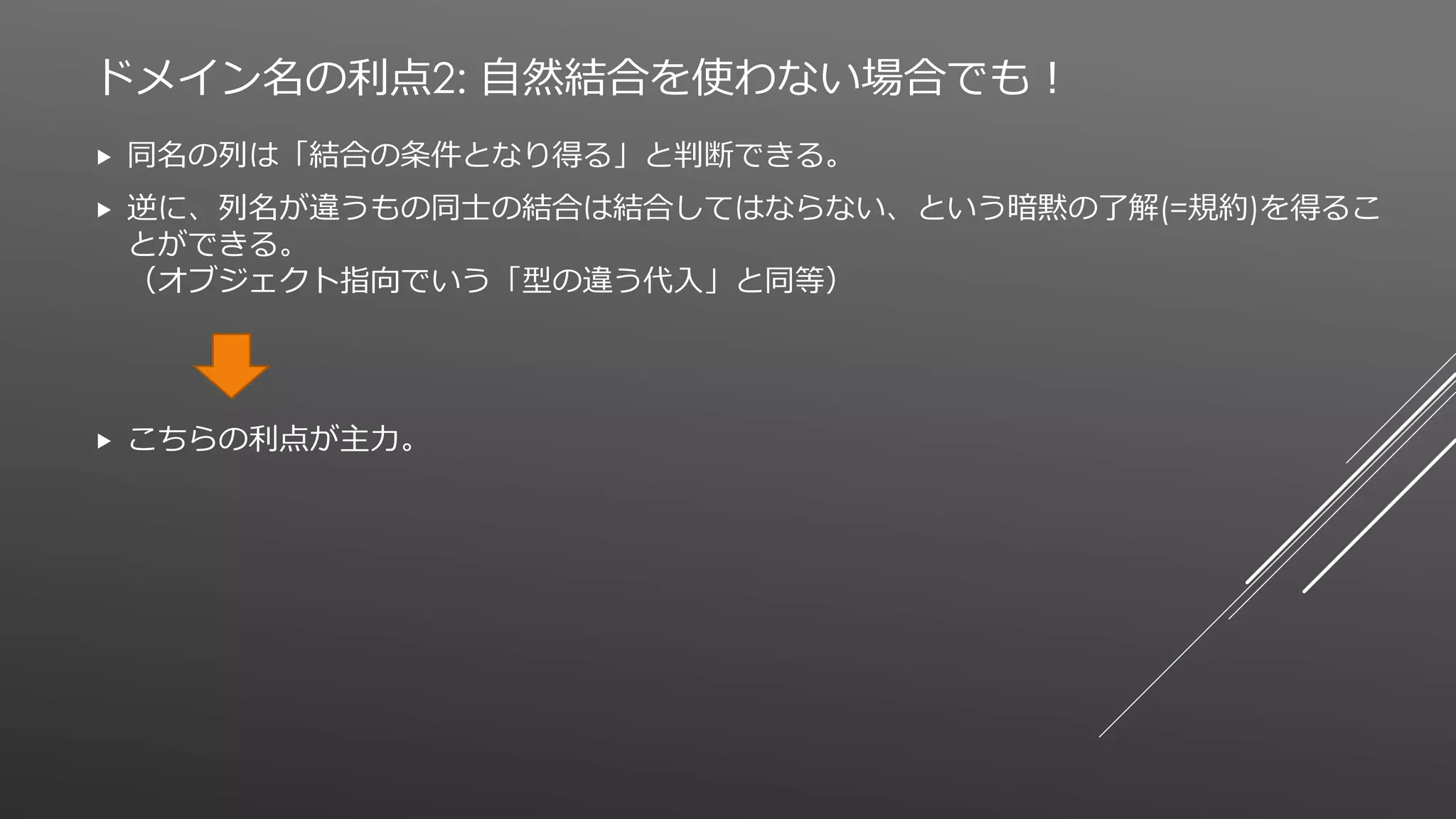 ドメイン名の利点2: 自然結合を使わない場合でも！
 同名の列は「結合の条件となり得る」と判断できる。
 逆に、列名が違うもの同士の結合は結合してはならない、という暗黙の了解(=規約)を得るこ
とができる。
（オブジェクト指向でいう「型の違う代入」と同等）
 こちらの利点が主力。
 