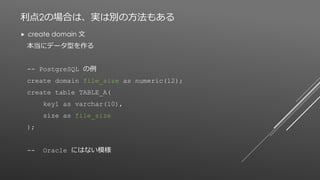 利点2の場合は、実は別の方法もある
 create domain 文
本当にデータ型を作る
-- PostgreSQL の例
create domain file_size as numeric(12);
create table TABLE_A(
key1 as varchar(10),
size as file_size
);
-- Oracle にはない模様
 