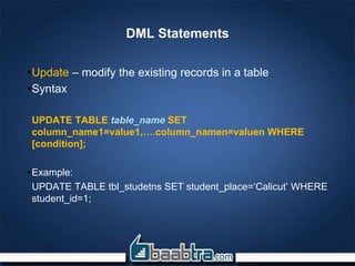 DML Statements
•Update – modify the existing records in a table
•Syntax
UPDATE TABLE table_name SET
column_name1=value1,….column_namen=valuen WHERE
[condition];
•Example:
UPDATE TABLE tbl_studetns SET student_place=‘Calicut’ WHERE
student_id=1;
 
