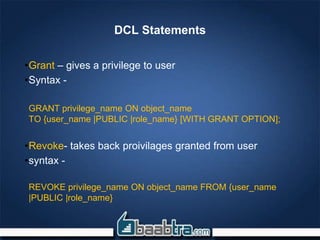 DCL Statements
•Grant – gives a privilege to user
•Syntax -
GRANT privilege_name ON object_name
TO {user_name |PUBLIC |role_name} [WITH GRANT OPTION];
•Revoke- takes back proivilages granted from user
•syntax -
REVOKE privilege_name ON object_name FROM {user_name
|PUBLIC |role_name}
 
