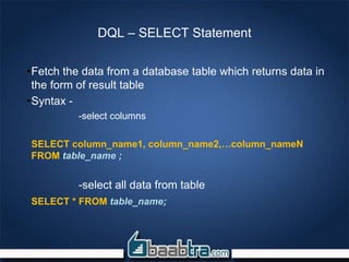 DQL – SELECT Statement
•Fetch the data from a database table which returns data in
the form of result table
•Syntax -
-select columns
SELECT column_name1, column_name2,…column_nameN
FROM table_name ;
-select all data from table
SELECT * FROM table_name;
 