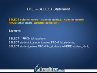 DQL – SELECT Statement
•SELECT column_name1, column_name2,…column_nameN
FROM table_name WHERE [condition];
•Example:
•SELECT * FROM tbl_students;
•SELECT student_id,student_name FROM tbl_students;
•SELECT student_name FROM tbl_students WHERE student_id=1;
 