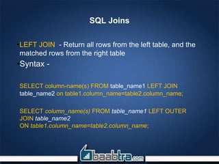 SQL Joins
•LEFT JOIN - Return all rows from the left table, and the
matched rows from the right table
•Syntax -
SELECT column-name(s) FROM table_name1 LEFT JOIN
table_name2 on table1.column_name=table2.column_name;
SELECT column_name(s) FROM table_name1 LEFT OUTER
JOIN table_name2
ON table1.column_name=table2.column_name;
 