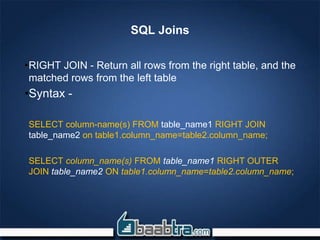 SQL Joins
•RIGHT JOIN - Return all rows from the right table, and the
matched rows from the left table
•Syntax -
SELECT column-name(s) FROM table_name1 RIGHT JOIN
table_name2 on table1.column_name=table2.column_name;
SELECT column_name(s) FROM table_name1 RIGHT OUTER
JOIN table_name2 ON table1.column_name=table2.column_name;
 