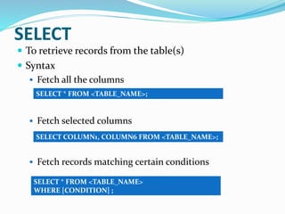 SELECT
 To retrieve records from the table(s)
 Syntax
 Fetch all the columns
 Fetch selected columns
 Fetch records matching certain conditions
SELECT * FROM <TABLE_NAME>;
SELECT COLUMN1, COLUMN6 FROM <TABLE_NAME>;
SELECT * FROM <TABLE_NAME>
WHERE [CONDITION] ;
 