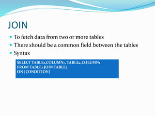 JOIN
 To fetch data from two or more tables
 There should be a common field between the tables
 Syntax
SELECT TABLE1.COLUMN1, TABLE2.COLUMN1
FROM TABLE1 JOIN TABLE2
ON [CONDITION]
 