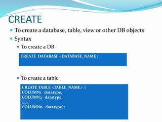 CREATE
 To create a database, table, view or other DB objects
 Syntax
 To create a DB
 To create a table
CREATE DATABASE <DATABASE_NAME ;
CREATE TABLE <TABLE_NAME> (
COLUMN1 datatype,
COLUMN2 datatype,
…….
COLUMNn datatype);
 