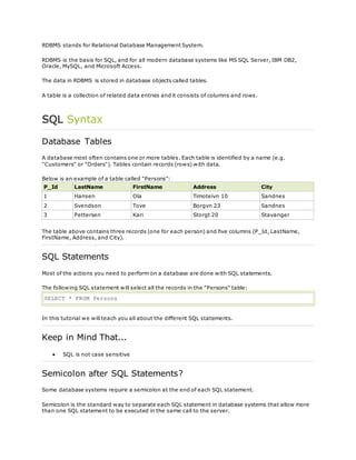 RDBMS stands for Relational Database Management System.
RDBMS is the basis for SQL, and for all modern database systems like MS SQL Server, IBM DB2,
Oracle, MySQL, and Microsoft Access.
The data in RDBMS is stored in database objects called tables.
A table is a collection of related data entries and it consists of columns and rows.
SQL Syntax
Database Tables
A database most often contains one or more tables. Each table is identified by a name (e.g.
"Customers" or "Orders"). Tables contain records (rows) with data.
Below is an example of a table called "Persons":
P_Id LastName FirstName Address City
1 Hansen Ola Timoteivn 10 Sandnes
2 Svendson Tove Borgvn 23 Sandnes
3 Pettersen Kari Storgt 20 Stavanger
The table above contains three records (one for each person) and five columns (P_Id, LastName,
FirstName, Address, and City).
SQL Statements
Most of the actions you need to perform on a database are done with SQL statements.
The following SQL statement will select all the records in the "Persons" table:
SELECT * FROM Persons
In this tutorial we will teach you all about the different SQL statements.
Keep in Mind That...
 SQL is not case sensitive
Semicolon after SQL Statements?
Some database systems require a semicolon at the end of each SQL statement.
Semicolon is the standard way to separate each SQL statement in database systems that allow more
than one SQL statement to be executed in the same call to the server.
 