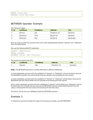 WHERE column_name
BETWEEN value1 AND value2
BETWEEN Operator Example
The "Persons" table:
P_Id LastName FirstName Address City
1 Hansen Ola Timoteivn 10 Sandnes
2 Svendson Tove Borgvn 23 Sandnes
3 Pettersen Kari Storgt 20 Stavanger
Now we want to select the persons with a last name alphabetically between "Hansen" and "Pettersen"
from the table above.
We use the following SELECT statement:
SELECT * FROM Persons
WHERE LastName
BETWEEN 'Hansen' AND 'Pettersen'
The result-set will look like this:
P_Id LastName FirstName Address City
1 Hansen Ola Timoteivn 10 Sandnes
Note: The BETWEEN operator is treated differently in different databases.
In some databases, persons with the LastName of "Hansen" or "Pettersen" will not be listed, because
the BETWEEN operator only selects fields that are between and excluding the test values).
In other databases, persons with the LastName of "Hansen" or "Pettersen" will be listed, because the
BETWEEN operator selects fields that are between and including the test values).
And in other databases, persons with the LastName of "Hansen" will be listed, but "Pettersen" will not
be listed (like the example above), because the BETWEEN operator selects fields between the test
values, including the first test value and excluding the last test value.
Therefore: Check how your database treats the BETWEEN operator.
Example 2
To display the persons outside the range in the previous example, use NOT BETWEEN:
 