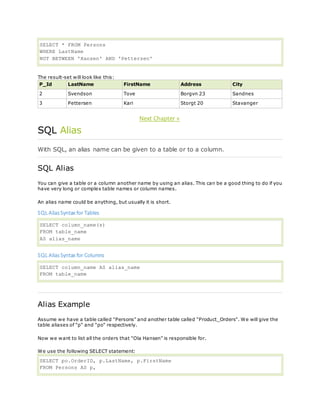 SELECT * FROM Persons
WHERE LastName
NOT BETWEEN 'Hansen' AND 'Pettersen'
The result-set will look like this:
P_Id LastName FirstName Address City
2 Svendson Tove Borgvn 23 Sandnes
3 Pettersen Kari Storgt 20 Stavanger
Next Chapter »
SQL Alias
With SQL, an alias name can be given to a table or to a column.
SQL Alias
You can give a table or a column another name by using an alias. This can be a good thing to do if you
have very long or complex table names or column names.
An alias name could be anything, but usually it is short.
SQL AliasSyntax for Tables
SELECT column_name(s)
FROM table_name
AS alias_name
SQL AliasSyntax for Columns
SELECT column_name AS alias_name
FROM table_name
Alias Example
Assume we have a table called "Persons" and another table called "Product_Orders". We will give the
table aliases of "p" and "po" respectively.
Now we want to list all the orders that "Ola Hansen" is responsible for.
We use the following SELECT statement:
SELECT po.OrderID, p.LastName, p.FirstName
FROM Persons AS p,
 