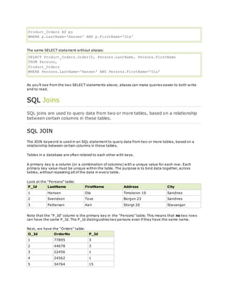 Product_Orders AS po
WHERE p.LastName='Hansen' AND p.FirstName='Ola'
The same SELECT statement without aliases:
SELECT Product_Orders.OrderID, Persons.LastName, Persons.FirstName
FROM Persons,
Product_Orders
WHERE Persons.LastName='Hansen' AND Persons.FirstName='Ola'
As you'll see from the two SELECT statements above; aliases can make queries easier to both write
and to read.
SQL Joins
SQL joins are used to query data from two or more tables, based on a relationship
between certain columns in these tables.
SQL JOIN
The JOIN keyword is used in an SQL statement to query data from two or more tables, based on a
relationship between certain columns in these tables.
Tables in a database are often related to each other with keys.
A primary key is a column (or a combination of columns) with a unique value for each row. Each
primary key value must be unique within the table. The purpose is to bind data together, across
tables, without repeating all of the data in every table.
Look at the "Persons" table:
P_Id LastName FirstName Address City
1 Hansen Ola Timoteivn 10 Sandnes
2 Svendson Tove Borgvn 23 Sandnes
3 Pettersen Kari Storgt 20 Stavanger
Note that the "P_Id" column is the primary key in the "Persons" table. This means that no two rows
can have the same P_Id. The P_Id distinguishes two persons even if they have the same name.
Next, we have the "Orders" table:
O_Id OrderNo P_Id
1 77895 3
2 44678 3
3 22456 1
4 24562 1
5 34764 15
 