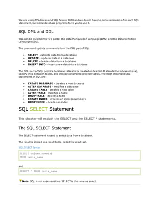 We are using MS Access and SQL Server 2000 and we do not have to put a semicolon after each SQL
statement, but some database programs force you to use it.
SQL DML and DDL
SQL can be divided into two parts: The Data Manipulation Language (DML) and the Data Definition
Language (DDL).
The query and update commands form the DML part of SQL:
 SELECT - extracts data from a database
 UPDATE - updates data in a database
 DELETE - deletes data from a database
 INSERT INTO - inserts new data into a database
The DDL part of SQL permits database tables to be created or deleted. It also define indexes (keys),
specify links between tables, and impose constraints between tables. The most important DDL
statements in SQL are:
 CREATE DATABASE - creates a new database
 ALTER DATABASE - modifies a database
 CREATE TABLE - creates a new table
 ALTER TABLE - modifies a table
 DROP TABLE - deletes a table
 CREATE INDEX - creates an index (search key)
 DROP INDEX - deletes an index
SQL SELECT Statement
This chapter will explain the SELECT and the SELECT * statements.
The SQL SELECT Statement
The SELECT statement is used to select data from a database.
The result is stored in a result table, called the result-set.
SQL SELECT Syntax
SELECT column_name(s)
FROM table_name
and
SELECT * FROM table_name
Note: SQL is not case sensitive. SELECT is the same as select.
 