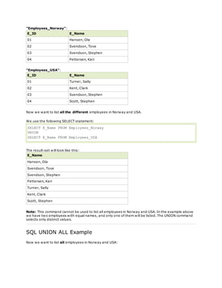 "Employees_Norway":
E_ID E_Name
01 Hansen, Ola
02 Svendson, Tove
03 Svendson, Stephen
04 Pettersen, Kari
"Employees_USA":
E_ID E_Name
01 Turner, Sally
02 Kent, Clark
03 Svendson, Stephen
04 Scott, Stephen
Now we want to list all the different employees in Norway and USA.
We use the following SELECT statement:
SELECT E_Name FROM Employees_Norway
UNION
SELECT E_Name FROM Employees_USA
The result-set will look like this:
E_Name
Hansen, Ola
Svendson, Tove
Svendson, Stephen
Pettersen, Kari
Turner, Sally
Kent, Clark
Scott, Stephen
Note: This command cannot be used to list all employees in Norway and USA. In the example above
we have two employees with equal names, and only one of them will be listed. The UNION command
selects only distinct values.
SQL UNION ALL Example
Now we want to list all employees in Norway and USA:
 
