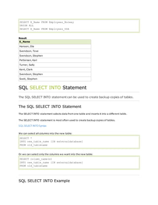 SELECT E_Name FROM Employees_Norway
UNION ALL
SELECT E_Name FROM Employees_USA
Result
E_Name
Hansen, Ola
Svendson, Tove
Svendson, Stephen
Pettersen, Kari
Turner, Sally
Kent, Clark
Svendson, Stephen
Scott, Stephen
SQL SELECT INTO Statement
The SQL SELECT INTO statement can be used to create backup copies of tables.
The SQL SELECT INTO Statement
The SELECT INTO statement selects data from one table and inserts it into a different table.
The SELECT INTO statement is most often used to create backup copies of tables.
SQL SELECT INTOSyntax
We can select all columns into the new table:
SELECT *
INTO new_table_name [IN externaldatabase]
FROM old_tablename
Or we can select only the columns we want into the new table:
SELECT column_name(s)
INTO new_table_name [IN externaldatabase]
FROM old_tablename
SQL SELECT INTO Example
 