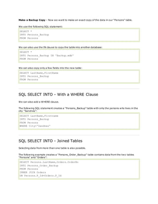 Make a Backup Copy - Now we want to make an exact copy of the data in our "Persons" table.
We use the following SQL statement:
SELECT *
INTO Persons_Backup
FROM Persons
We can also use the IN clause to copy the table into another database:
SELECT *
INTO Persons_Backup IN 'Backup.mdb'
FROM Persons
We can also copy only a few fields into the new table:
SELECT LastName,FirstName
INTO Persons_Backup
FROM Persons
SQL SELECT INTO - With a WHERE Clause
We can also add a WHERE clause.
The following SQL statement creates a "Persons_Backup" table with only the persons who lives in the
city "Sandnes":
SELECT LastName,Firstname
INTO Persons_Backup
FROM Persons
WHERE City='Sandnes'
SQL SELECT INTO - Joined Tables
Selecting data from more than one table is also possible.
The following example creates a "Persons_Order_Backup" table contains data from the two tables
"Persons" and "Orders":
SELECT Persons.LastName,Orders.OrderNo
INTO Persons_Order_Backup
FROM Persons
INNER JOIN Orders
ON Persons.P_Id=Orders.P_Id
 