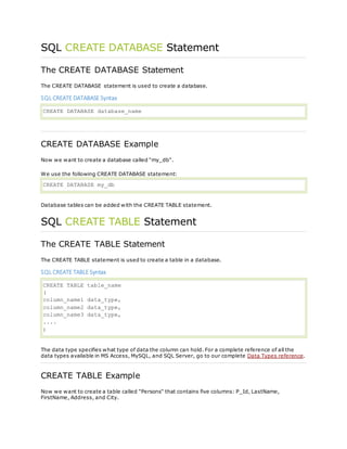 SQL CREATE DATABASE Statement
The CREATE DATABASE Statement
The CREATE DATABASE statement is used to create a database.
SQL CREATE DATABASE Syntax
CREATE DATABASE database_name
CREATE DATABASE Example
Now we want to create a database called "my_db".
We use the following CREATE DATABASE statement:
CREATE DATABASE my_db
Database tables can be added with the CREATE TABLE statement.
SQL CREATE TABLE Statement
The CREATE TABLE Statement
The CREATE TABLE statement is used to create a table in a database.
SQL CREATE TABLE Syntax
CREATE TABLE table_name
(
column_name1 data_type,
column_name2 data_type,
column_name3 data_type,
....
)
The data type specifies what type of data the column can hold. For a complete reference of all the
data types available in MS Access, MySQL, and SQL Server, go to our complete Data Types reference.
CREATE TABLE Example
Now we want to create a table called "Persons" that contains five columns: P_Id, LastName,
FirstName, Address, and City.
 
