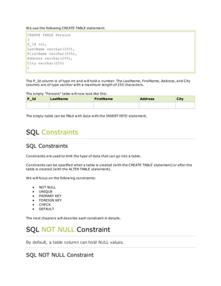 We use the following CREATE TABLE statement:
CREATE TABLE Persons
(
P_Id int,
LastName varchar(255),
FirstName varchar(255),
Address varchar(255),
City varchar(255)
)
The P_Id column is of type int and will hold a number. The LastName, FirstName, Address, and City
columns are of type varchar with a maximum length of 255 characters.
The empty "Persons" table will now look like this:
P_Id LastName FirstName Address City
The empty table can be filled with data with the INSERT INTO statement.
SQL Constraints
SQL Constraints
Constraints are used to limit the type of data that can go into a table.
Constraints can be specified when a table is created (with the CREATE TABLE statement) or after the
table is created (with the ALTER TABLE statement).
We will focus on the following constraints:
 NOT NULL
 UNIQUE
 PRIMARY KEY
 FOREIGN KEY
 CHECK
 DEFAULT
The next chapters will describe each constraint in details.
SQL NOT NULL Constraint
By default, a table column can hold NULL values.
SQL NOT NULL Constraint
 