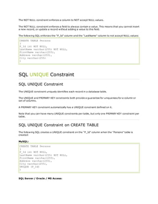 The NOT NULL constraint enforces a column to NOT accept NULL values.
The NOT NULL constraint enforces a field to always contain a value. This means that you cannot insert
a new record, or update a record without adding a value to this field.
The following SQL enforces the "P_Id" column and the "LastName" column to not acce pt NULL values:
CREATE TABLE Persons
(
P_Id int NOT NULL,
LastName varchar(255) NOT NULL,
FirstName varchar(255),
Address varchar(255),
City varchar(255)
)
SQL UNIQUE Constraint
SQL UNIQUE Constraint
The UNIQUE constraint uniquely identifies each record in a database table.
The UNIQUE and PRIMARY KEY constraints both provide a guarantee for uniqueness for a column or
set of columns.
A PRIMARY KEY constraint automatically has a UNIQUE constraint defined on it.
Note that you can have many UNIQUE constraints per table, but only one PRIMARY KEY constraint per
table.
SQL UNIQUE Constraint on CREATE TABLE
The following SQL creates a UNIQUE constraint on the "P_Id" column when the "Persons" table is
created:
MySQL:
CREATE TABLE Persons
(
P_Id int NOT NULL,
LastName varchar(255) NOT NULL,
FirstName varchar(255),
Address varchar(255),
City varchar(255),
UNIQUE (P_Id)
)
SQL Server / Oracle / MS Access:
 
