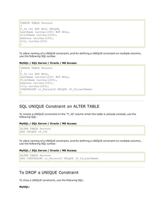 CREATE TABLE Persons
(
P_Id int NOT NULL UNIQUE,
LastName varchar(255) NOT NULL,
FirstName varchar(255),
Address varchar(255),
City varchar(255)
)
To allow naming of a UNIQUE constraint, and for defining a UNIQUE constraint on multiple columns,
use the following SQL syntax:
MySQL / SQL Server / Oracle / MS Access:
CREATE TABLE Persons
(
P_Id int NOT NULL,
LastName varchar(255) NOT NULL,
FirstName varchar(255),
Address varchar(255),
City varchar(255),
CONSTRAINT uc_PersonID UNIQUE (P_Id,LastName)
)
SQL UNIQUE Constraint on ALTER TABLE
To create a UNIQUE constraint on the "P_Id" column when the table is already created, use the
following SQL:
MySQL / SQL Server / Oracle / MS Access:
ALTER TABLE Persons
ADD UNIQUE (P_Id)
To allow naming of a UNIQUE constraint, and for defining a UNIQUE constraint on multiple columns,
use the following SQL syntax:
MySQL / SQL Server / Oracle / MS Access:
ALTER TABLE Persons
ADD CONSTRAINT uc_PersonID UNIQUE (P_Id,LastName)
To DROP a UNIQUE Constraint
To drop a UNIQUE constraint, use the following SQL:
MySQL:
 