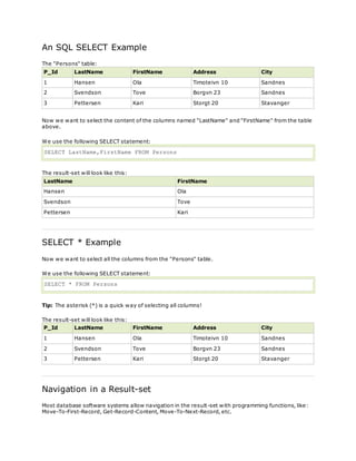 An SQL SELECT Example
The "Persons" table:
P_Id LastName FirstName Address City
1 Hansen Ola Timoteivn 10 Sandnes
2 Svendson Tove Borgvn 23 Sandnes
3 Pettersen Kari Storgt 20 Stavanger
Now we want to select the content of the columns named "LastName" and "FirstName" from the table
above.
We use the following SELECT statement:
SELECT LastName,FirstName FROM Persons
The result-set will look like this:
LastName FirstName
Hansen Ola
Svendson Tove
Pettersen Kari
SELECT * Example
Now we want to select all the columns from the "Persons" table.
We use the following SELECT statement:
SELECT * FROM Persons
Tip: The asterisk (*) is a quick way of selecting all columns!
The result-set will look like this:
P_Id LastName FirstName Address City
1 Hansen Ola Timoteivn 10 Sandnes
2 Svendson Tove Borgvn 23 Sandnes
3 Pettersen Kari Storgt 20 Stavanger
Navigation in a Result-set
Most database software systems allow navigation in the result-set with programming functions, like:
Move-To-First-Record, Get-Record-Content, Move-To-Next-Record, etc.
 