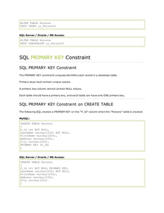 ALTER TABLE Persons
DROP INDEX uc_PersonID
SQL Server / Oracle / MS Access:
ALTER TABLE Persons
DROP CONSTRAINT uc_PersonID
SQL PRIMARY KEY Constraint
SQL PRIMARY KEY Constraint
The PRIMARY KEY constraint uniquely identifies each record in a database table.
Primary keys must contain unique values.
A primary key column cannot contain NULL values.
Each table should have a primary key, and each table can have only ONE primary key.
SQL PRIMARY KEY Constraint on CREATE TABLE
The following SQL creates a PRIMARY KEY on the "P_Id" column when the "Persons" table is created:
MySQL:
CREATE TABLE Persons
(
P_Id int NOT NULL,
LastName varchar(255) NOT NULL,
FirstName varchar(255),
Address varchar(255),
City varchar(255),
PRIMARY KEY (P_Id)
)
SQL Server / Oracle / MS Access:
CREATE TABLE Persons
(
P_Id int NOT NULL PRIMARY KEY,
LastName varchar(255) NOT NULL,
FirstName varchar(255),
Address varchar(255),
City varchar(255)
)
 