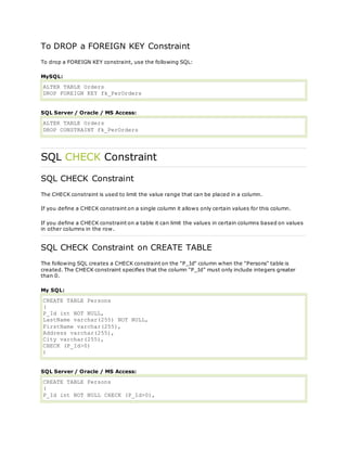 To DROP a FOREIGN KEY Constraint
To drop a FOREIGN KEY constraint, use the following SQL:
MySQL:
ALTER TABLE Orders
DROP FOREIGN KEY fk_PerOrders
SQL Server / Oracle / MS Access:
ALTER TABLE Orders
DROP CONSTRAINT fk_PerOrders
SQL CHECK Constraint
SQL CHECK Constraint
The CHECK constraint is used to limit the value range that can be placed in a column.
If you define a CHECK constraint on a single column it allows only certain values for this column.
If you define a CHECK constraint on a table it can limit the values in certain columns based on values
in other columns in the row.
SQL CHECK Constraint on CREATE TABLE
The following SQL creates a CHECK constraint on the "P_Id" column when the "Persons" table is
created. The CHECK constraint specifies that the column "P_Id" must only include integers greater
than 0.
My SQL:
CREATE TABLE Persons
(
P_Id int NOT NULL,
LastName varchar(255) NOT NULL,
FirstName varchar(255),
Address varchar(255),
City varchar(255),
CHECK (P_Id>0)
)
SQL Server / Oracle / MS Access:
CREATE TABLE Persons
(
P_Id int NOT NULL CHECK (P_Id>0),
 