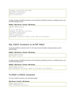 LastName varchar(255) NOT NULL,
FirstName varchar(255),
Address varchar(255),
City varchar(255)
)
To allow naming of a CHECK constraint, and for defining a CHECK constraint on multiple columns, use
the following SQL syntax:
MySQL / SQL Server / Oracle / MS Access:
CREATE TABLE Persons
(
P_Id int NOT NULL,
LastName varchar(255) NOT NULL,
FirstName varchar(255),
Address varchar(255),
City varchar(255),
CONSTRAINT chk_Person CHECK (P_Id>0 AND City='Sandnes')
)
SQL CHECK Constraint on ALTER TABLE
To create a CHECK constraint on the "P_Id" column when the table is already created, use the
following SQL:
MySQL / SQL Server / Oracle / MS Access:
ALTER TABLE Persons
ADD CHECK (P_Id>0)
To allow naming of a CHECK constraint, and for defining a CHECK constraint on multiple columns, use
the following SQL syntax:
MySQL / SQL Server / Oracle / MS Access:
ALTER TABLE Persons
ADD CONSTRAINT chk_Person CHECK (P_Id>0 AND City='Sandnes')
To DROP a CHECK Constraint
To drop a CHECK constraint, use the following SQL:
SQL Server / Oracle / MS Access:
ALTER TABLE Persons
DROP CONSTRAINT chk_Person
 