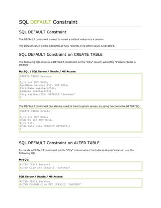SQL DEFAULT Constraint
SQL DEFAULT Constraint
The DEFAULT constraint is used to insert a default value into a column.
The default value will be added to all new records, if no other value is specified.
SQL DEFAULT Constraint on CREATE TABLE
The following SQL creates a DEFAULT constraint on the "City" column when the "Persons" table is
created:
My SQL / SQL Server / Oracle / MS Access:
CREATE TABLE Persons
(
P_Id int NOT NULL,
LastName varchar(255) NOT NULL,
FirstName varchar(255),
Address varchar(255),
City varchar(255) DEFAULT 'Sandnes'
)
The DEFAULT constraint can also be used to insert system values, by using functions like GETDATE():
CREATE TABLE Orders
(
O_Id int NOT NULL,
OrderNo int NOT NULL,
P_Id int,
OrderDate date DEFAULT GETDATE()
)
SQL DEFAULT Constraint on ALTER TABLE
To create a DEFAULT constraint on the "City" column when the table is already created, use the
following SQL:
MySQL:
ALTER TABLE Persons
ALTER City SET DEFAULT 'SANDNES'
SQL Server / Oracle / MS Access:
ALTER TABLE Persons
ALTER COLUMN City SET DEFAULT 'SANDNES'
 