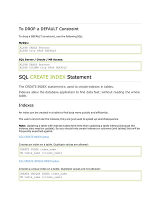 To DROP a DEFAULT Constraint
To drop a DEFAULT constraint, use the following SQL:
MySQL:
ALTER TABLE Persons
ALTER City DROP DEFAULT
SQL Server / Oracle / MS Access:
ALTER TABLE Persons
ALTER COLUMN City DROP DEFAULT
SQL CREATE INDEX Statement
The CREATE INDEX statement is used to create indexes in tables.
Indexes allow the database application to find data fast; without reading the whole
table.
Indexes
An index can be created in a table to find data more quickly and efficiently.
The users cannot see the indexes, they are just used to speed up searches/queries.
Note: Updating a table with indexes takes more time than updating a table without (because the
indexes also need an update). So you should only create indexes on columns (and tables) that will be
frequently searched against.
SQL CREATE INDEX Syntax
Creates an index on a table. Duplicate values are allowed:
CREATE INDEX index_name
ON table_name (column_name)
SQL CREATE UNIQUE INDEX Syntax
Creates a unique index on a table. Duplicate values are not allowed:
CREATE UNIQUE INDEX index_name
ON table_name (column_name)
 