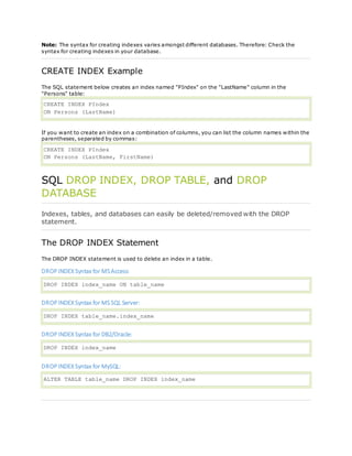 Note: The syntax for creating indexes varies amongst different databases. Therefore: Check the
syntax for creating indexes in your database.
CREATE INDEX Example
The SQL statement below creates an index named "PIndex" on the "LastName" column in the
"Persons" table:
CREATE INDEX PIndex
ON Persons (LastName)
If you want to create an index on a combination of columns, you can list the column names within the
parentheses, separated by commas:
CREATE INDEX PIndex
ON Persons (LastName, FirstName)
SQL DROP INDEX, DROP TABLE, and DROP
DATABASE
Indexes, tables, and databases can easily be deleted/removed with the DROP
statement.
The DROP INDEX Statement
The DROP INDEX statement is used to delete an index in a table.
DROP INDEX Syntax for MSAccess:
DROP INDEX index_name ON table_name
DROP INDEX Syntax for MSSQL Server:
DROP INDEX table_name.index_name
DROP INDEX Syntax for DB2/Oracle:
DROP INDEX index_name
DROP INDEX Syntax for MySQL:
ALTER TABLE table_name DROP INDEX index_name
 