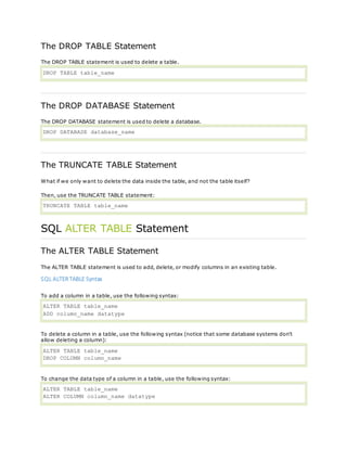The DROP TABLE Statement
The DROP TABLE statement is used to delete a table.
DROP TABLE table_name
The DROP DATABASE Statement
The DROP DATABASE statement is used to delete a database.
DROP DATABASE database_name
The TRUNCATE TABLE Statement
What if we only want to delete the data inside the table, and not the table itself?
Then, use the TRUNCATE TABLE statement:
TRUNCATE TABLE table_name
SQL ALTER TABLE Statement
The ALTER TABLE Statement
The ALTER TABLE statement is used to add, delete, or modify columns in an existing table.
SQL ALTERTABLE Syntax
To add a column in a table, use the following syntax:
ALTER TABLE table_name
ADD column_name datatype
To delete a column in a table, use the following syntax (notice that some database systems don't
allow deleting a column):
ALTER TABLE table_name
DROP COLUMN column_name
To change the data type of a column in a table, use the following syntax:
ALTER TABLE table_name
ALTER COLUMN column_name datatype
 
