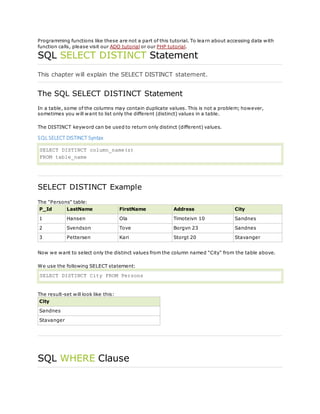Programming functions like these are not a part of this tutorial. To learn about accessing data with
function calls, please visit our ADO tutorial or our PHP tutorial.
SQL SELECT DISTINCT Statement
This chapter will explain the SELECT DISTINCT statement.
The SQL SELECT DISTINCT Statement
In a table, some of the columns may contain duplicate values. This is not a problem; however,
sometimes you will want to list only the different (distinct) values in a table.
The DISTINCT keyword can be used to return only distinct (different) values.
SQL SELECT DISTINCT Syntax
SELECT DISTINCT column_name(s)
FROM table_name
SELECT DISTINCT Example
The "Persons" table:
P_Id LastName FirstName Address City
1 Hansen Ola Timoteivn 10 Sandnes
2 Svendson Tove Borgvn 23 Sandnes
3 Pettersen Kari Storgt 20 Stavanger
Now we want to select only the distinct values from the column named "City" from the table above.
We use the following SELECT statement:
SELECT DISTINCT City FROM Persons
The result-set will look like this:
City
Sandnes
Stavanger
SQL WHERE Clause
 