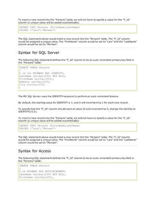 To insert a new record into the "Persons" table, we will not have to specify a value for the "P_Id"
column (a unique value will be added automatically):
INSERT INTO Persons (FirstName,LastName)
VALUES ('Lars','Monsen')
The SQL statement above would insert a new record into the "Persons" table. The "P_Id" column
would be assigned a unique value. The "FirstName" column would be set to "Lars" and the "LastName"
column would be set to "Monsen".
Syntax for SQL Server
The following SQL statement defines the "P_Id" column to be an auto-increment primary key field in
the "Persons" table:
CREATE TABLE Persons
(
P_Id int PRIMARY KEY IDENTITY,
LastName varchar(255) NOT NULL,
FirstName varchar(255),
Address varchar(255),
City varchar(255)
)
The MS SQL Server uses the IDENTITY keyword to perform an auto-increment feature.
By default, the starting value for IDENTITY is 1, and it will increment by 1 for each new record.
To specify that the "P_Id" column should start at value 10 and increment by 5, change the identity to
IDENTITY(10,5).
To insert a new record into the "Persons" table, we will not have to specify a value for the "P_Id"
column (a unique value will be added automatically):
INSERT INTO Persons (FirstName,LastName)
VALUES ('Lars','Monsen')
The SQL statement above would insert a new record into the "Persons" table. The "P_Id" column
would be assigned a unique value. The "FirstName" column would be set to "Lars" and the "LastName"
column would be set to "Monsen".
Syntax for Access
The following SQL statement defines the "P_Id" column to be an auto-increment primary key field in
the "Persons" table:
CREATE TABLE Persons
(
P_Id PRIMARY KEY AUTOINCREMENT,
LastName varchar(255) NOT NULL,
FirstName varchar(255),
 