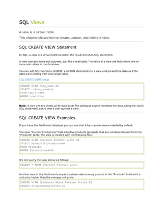 SQL Views
A view is a virtual table.
This chapter shows how to create, update, and delete a view.
SQL CREATE VIEW Statement
In SQL, a view is a virtual table based on the result-set of an SQL statement.
A view contains rows and columns, just like a real table. The fields in a view are fields from one or
more real tables in the database.
You can add SQL functions, WHERE, and JOIN statements to a view and present the data as if the
data were coming from one single table.
SQL CREATE VIEWSyntax
CREATE VIEW view_name AS
SELECT column_name(s)
FROM table_name
WHERE condition
Note: A view always shows up-to-date data! The database engine recreates the data, using the view's
SQL statement, every time a user queries a view.
SQL CREATE VIEW Examples
If you have the Northwind database you can see that it has several views installed by default.
The view "Current Product List" lists all active products (products that are not discontinued) from the
"Products" table. The view is created with the following SQL:
CREATE VIEW [Current Product List] AS
SELECT ProductID,ProductName
FROM Products
WHERE Discontinued=No
We can query the view above as follows:
SELECT * FROM [Current Product List]
Another view in the Northwind sample database selects every product in the "Products" table with a
unit price higher than the average unit price:
CREATE VIEW [Products Above Average Price] AS
SELECT ProductName,UnitPrice
 
