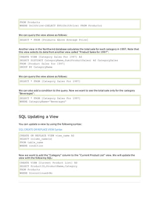 FROM Products
WHERE UnitPrice>(SELECT AVG(UnitPrice) FROM Products)
We can query the view above as follows:
SELECT * FROM [Products Above Average Price]
Another view in the Northwind database calculates the total sale for each category in 1997. Note that
this view selects its data from another view called "Product Sales for 1997":
CREATE VIEW [Category Sales For 1997] AS
SELECT DISTINCT CategoryName,Sum(ProductSales) AS CategorySales
FROM [Product Sales for 1997]
GROUP BY CategoryName
We can query the view above as follows:
SELECT * FROM [Category Sales For 1997]
We can also add a condition to the query. Now we want to see the total sale only for the category
"Beverages":
SELECT * FROM [Category Sales For 1997]
WHERE CategoryName='Beverages'
SQL Updating a View
You can update a view by using the following syntax:
SQL CREATE ORREPLACE VIEW Syntax
CREATE OR REPLACE VIEW view_name AS
SELECT column_name(s)
FROM table_name
WHERE condition
Now we want to add the "Category" column to the "Current Product List" view. We will update the
view with the following SQL:
CREATE VIEW [Current Product List] AS
SELECT ProductID,ProductName,Category
FROM Products
WHERE Discontinued=No
 