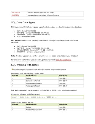 DATEDIFF() Returns the time between two dates
CONVERT() Displays date/time data in different formats
SQL Date Data Types
MySQL comes with the following data types for storing a date or a date/time value in the database:
 DATE - format YYYY-MM-DD
 DATETIME - format: YYYY-MM-DD HH:MM:SS
 TIMESTAMP - format: YYYY-MM-DD HH:MM:SS
 YEAR - format YYYY or YY
SQL Server comes with the following data types for storing a date or a date/time value in the
database:
 DATE - format YYYY-MM-DD
 DATETIME - format: YYYY-MM-DD HH:MM:SS
 SMALLDATETIME - format: YYYY-MM-DD HH:MM:SS
 TIMESTAMP - format: a unique number
Note: The date types are chosen for a column when you create a new table in your database!
For an overview of all data types available, go to our complete Data Types reference.
SQL Working with Dates
You can compare two dates easily if there is no time component involved!
Assume we have the following "Orders" table:
OrderId ProductName OrderDate
1 Geitost 2008-11-11
2 Camembert Pierrot 2008-11-09
3 Mozzarella di Giovanni 2008-11-11
4 Mascarpone Fabioli 2008-10-29
Now we want to select the records with an OrderDate of "2008-11-11" from the table above.
We use the following SELECT statement:
SELECT * FROM Orders WHERE OrderDate='2008-11-11'
The result-set will look like this:
OrderId ProductName OrderDate
1 Geitost 2008-11-11
3 Mozzarella di Giovanni 2008-11-11
 