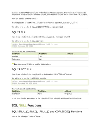 Suppose that the "Address" column in the "Persons" table is optional. This means that if we insert a
record with no value for the "Address" column, the "Address" column will be saved with a NULL value.
How can we test for NULL values?
It is not possible to test for NULL values with comparison operators, such as =, <, or <>.
We will have to use the IS NULL and IS NOT NULL operators instead.
SQL IS NULL
How do we select only the records with NULL values in the "Address" column?
We will have to use the IS NULL operator:
SELECT LastName,FirstName,Address FROM Persons
WHERE Address IS NULL
The result-set will look like this:
LastName FirstName Address
Hansen Ola
Pettersen Kari
Tip: Always use IS NULL to look for NULL values.
SQL IS NOT NULL
How do we select only the records with no NULL values in the "Address" column?
We will have to use the IS NOT NULL operator:
SELECT LastName,FirstName,Address FROM Persons
WHERE Address IS NOT NULL
The result-set will look like this:
LastName FirstName Address
Svendson Tove Borgvn 23
In the next chapter we will look at the ISNULL(), NVL(), IFNULL() and COALESCE() functions.
SQL NULL Functions
SQL ISNULL(), NVL(), IFNULL() and COALESCE() Functions
Look at the following "Products" table:
 