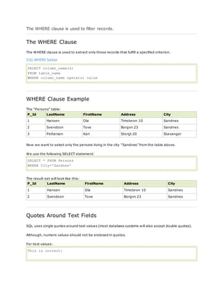 The WHERE clause is used to filter records.
The WHERE Clause
The WHERE clause is used to extract only those records that fulfill a specified criterion.
SQL WHERE Syntax
SELECT column_name(s)
FROM table_name
WHERE column_name operator value
WHERE Clause Example
The "Persons" table:
P_Id LastName FirstName Address City
1 Hansen Ola Timoteivn 10 Sandnes
2 Svendson Tove Borgvn 23 Sandnes
3 Pettersen Kari Storgt 20 Stavanger
Now we want to select only the persons living in the city "Sandnes" from the table above.
We use the following SELECT statement:
SELECT * FROM Persons
WHERE City='Sandnes'
The result-set will look like this:
P_Id LastName FirstName Address City
1 Hansen Ola Timoteivn 10 Sandnes
2 Svendson Tove Borgvn 23 Sandnes
Quotes Around Text Fields
SQL uses single quotes around text values (most database systems will also accept double quotes).
Although, numeric values should not be enclosed in quotes.
For text values:
This is correct:
 