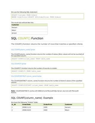 We use the following SQL statement:
SELECT Customer FROM Orders
WHERE OrderPrice>(SELECT AVG(OrderPrice) FROM Orders)
The result-set will look like this:
Customer
Hansen
Nilsen
Jensen
SQL COUNT() Function
The COUNT() function returns the number of rows that matches a specified criteria.
SQL COUNT(column_name) Syntax
The COUNT(column_name) function returns the number of values (NULL values will not be counted) of
the specified column:
SELECT COUNT(column_name) FROM table_name
SQL COUNT(*) Syntax
The COUNT(*) function returns the number of records in a table:
SELECT COUNT(*) FROM table_name
SQL COUNT(DISTINCT column_name) Syntax
The COUNT(DISTINCT column_name) function returns the number of distinct values of the specified
column:
SELECT COUNT(DISTINCT column_name) FROM table_name
Note: COUNT(DISTINCT) works with ORACLE and Microsoft SQL Server, but not with Microsoft
Access.
SQL COUNT(column_name) Example
We have the following "Orders" table:
O_Id OrderDate OrderPrice Customer
1 2008/11/12 1000 Hansen
2 2008/10/23 1600 Nilsen
 