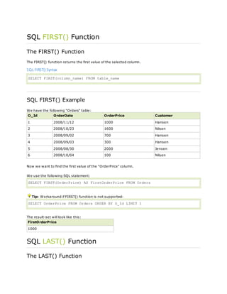 SQL FIRST() Function
The FIRST() Function
The FIRST() function returns the first value of the selected column.
SQL FIRST() Syntax
SELECT FIRST(column_name) FROM table_name
SQL FIRST() Example
We have the following "Orders" table:
O_Id OrderDate OrderPrice Customer
1 2008/11/12 1000 Hansen
2 2008/10/23 1600 Nilsen
3 2008/09/02 700 Hansen
4 2008/09/03 300 Hansen
5 2008/08/30 2000 Jensen
6 2008/10/04 100 Nilsen
Now we want to find the first value of the "OrderPrice" column.
We use the following SQL statement:
SELECT FIRST(OrderPrice) AS FirstOrderPrice FROM Orders
Tip: Workaround if FIRST() function is not supported:
SELECT OrderPrice FROM Orders ORDER BY O_Id LIMIT 1
The result-set will look like this:
FirstOrderPrice
1000
SQL LAST() Function
The LAST() Function
 